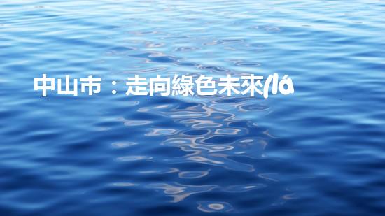 中山市：走向綠色未來(lái)！--探討中山節(jié)能環(huán)保新動(dòng)能